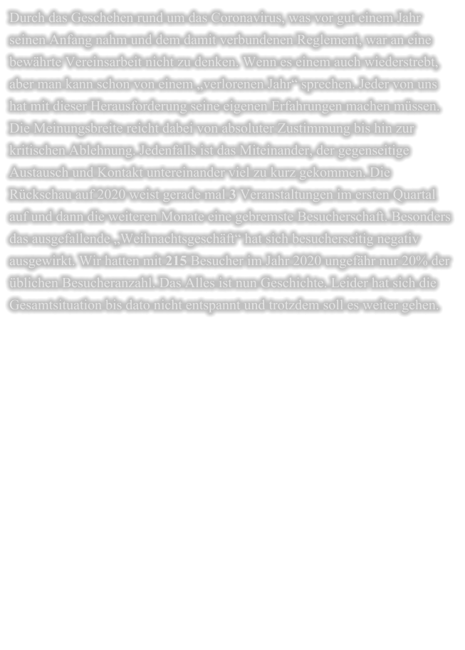 Durch das Geschehen rund um das Coronavirus, was vor gut einem Jahr seinen Anfang nahm und dem damit verbundenen Reglement, war an eine bewährte Vereinsarbeit nicht zu denken. Wenn es einem auch wiederstrebt, aber man kann schon von einem „verlorenen Jahr“ sprechen. Jeder von uns hat mit dieser Herausforderung seine eigenen Erfahrungen machen müssen. Die Meinungsbreite reicht dabei von absoluter Zustimmung bis hin zur kritischen Ablehnung. Jedenfalls ist das Miteinander, der gegenseitige Austausch und Kontakt untereinander viel zu kurz gekommen. Die Rückschau auf 2020 weist gerade mal 3 Veranstaltungen im ersten Quartal auf und dann die weiteren Monate eine gebremste Besucherschaft. Besonders das ausgefallende „Weihnachtsgeschäft“ hat sich besucherseitig negativ ausgewirkt. Wir hatten mit 215 Besucher im Jahr 2020 ungefähr nur 20% der üblichen Besucheranzahl. Das Alles ist nun Geschichte. Leider hat sich die Gesamtsituation bis dato nicht entspannt und trotzdem soll es weiter gehen.